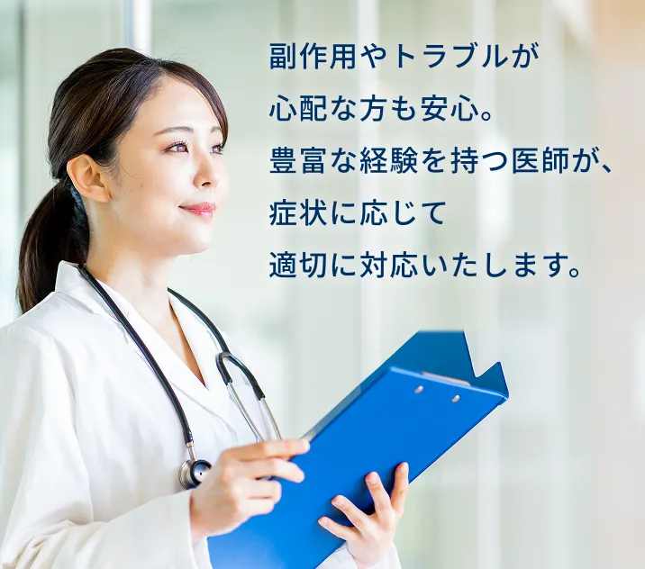副作用やトラブルが心配な方も安心。豊富な経験を持つ医師が、症状に応じて適切に対応いたします。
